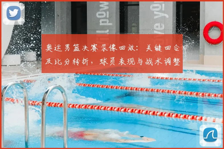 奥运男篮决赛录像回放：关键回合及比分转折，球员表现与战术调整解读