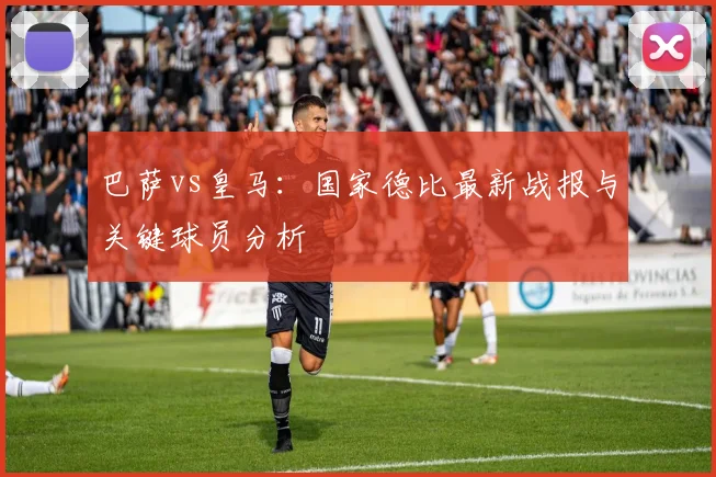 巴萨vs皇马：国家德比最新战报与关键球员分析