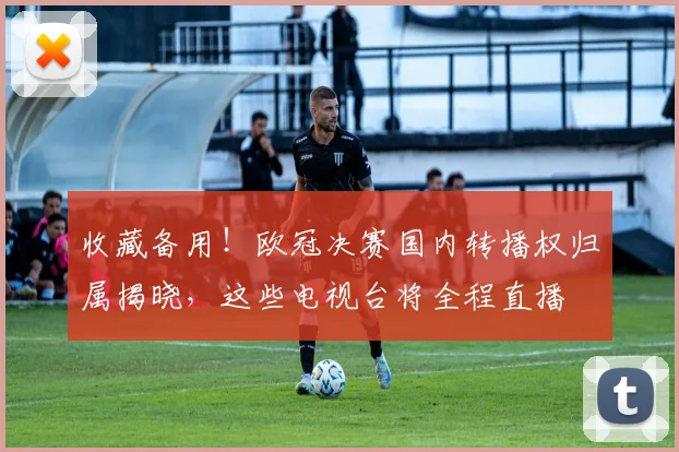 收藏备用！欧冠决赛国内转播权归属揭晓，这些电视台将全程直播