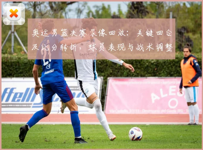 奥运男篮决赛录像回放：关键回合及比分转折，球员表现与战术调整解读