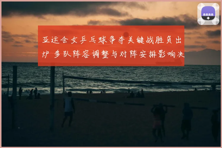 亚运会女乒乓球争夺关键战胜负出炉 多队阵容调整与对阵安排影响决赛布局