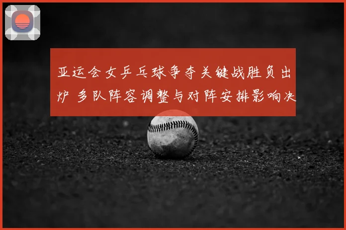 亚运会女乒乓球争夺关键战胜负出炉 多队阵容调整与对阵安排影响决赛布局